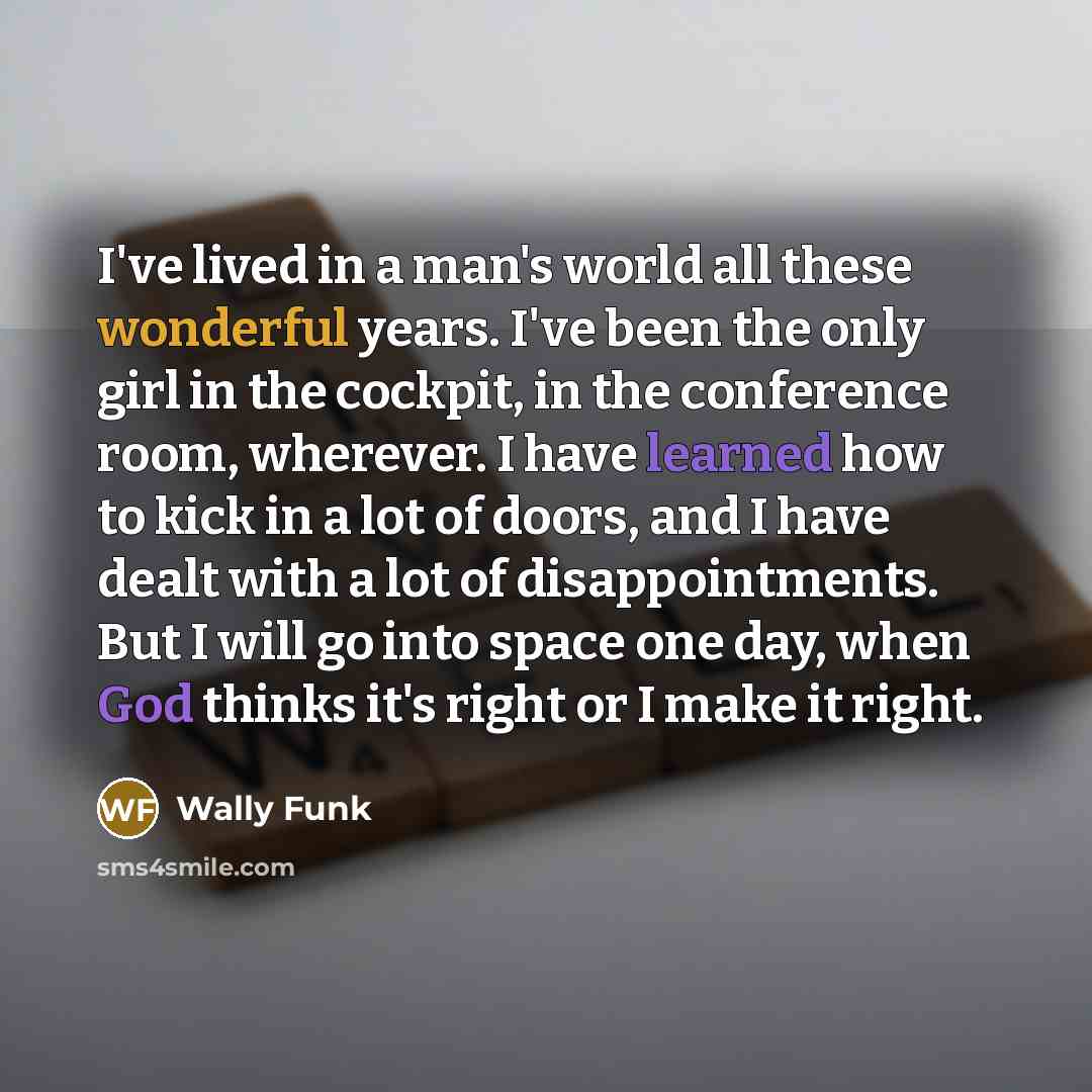 “I've lived in a man's world all these wonderful years. I've been the only girl in the cockpit, in the conference room, wherever. I have learned how to kick in a lot of doors, and I have dealt with a lot of disappointments. But I will go into space one day, when God thinks it's right or I make it…” quote by Wally Funk