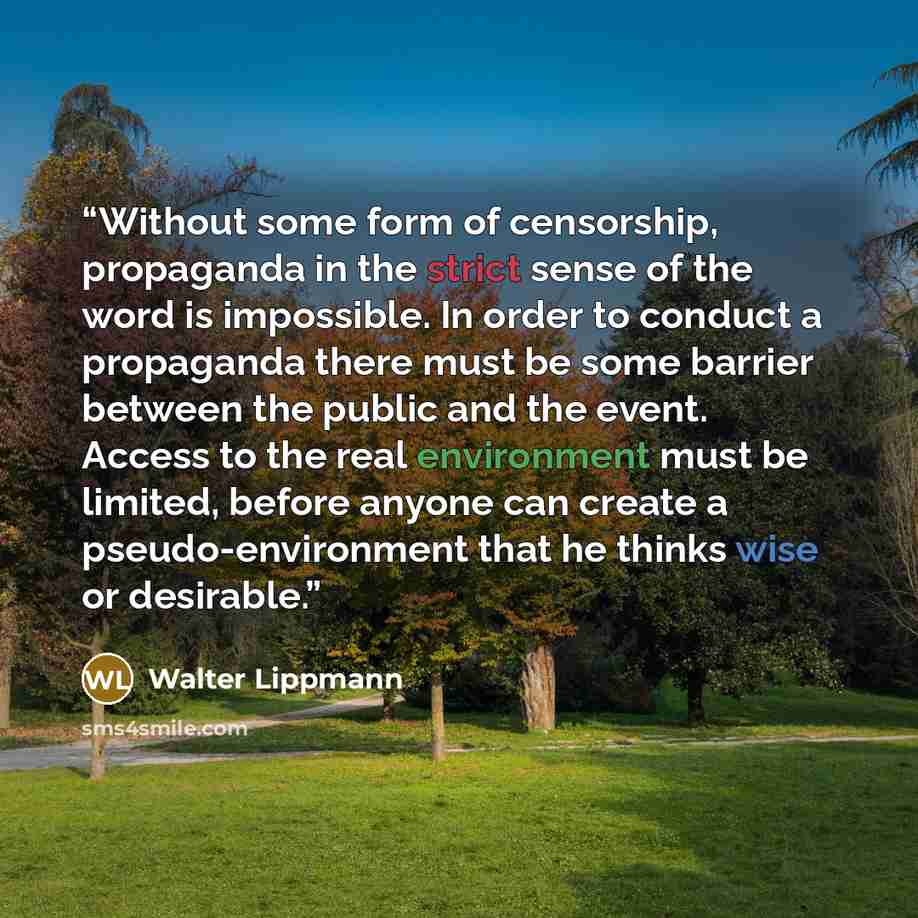 “Without some form of censorship, propaganda in the strict sense of the word is impossible. In order to conduct a propaganda there must be some barrier between the public and the event. Access to the real environment must be limited, before anyone can create a pseudo-environment that he thinks wise…” quote by Walter Lippmann