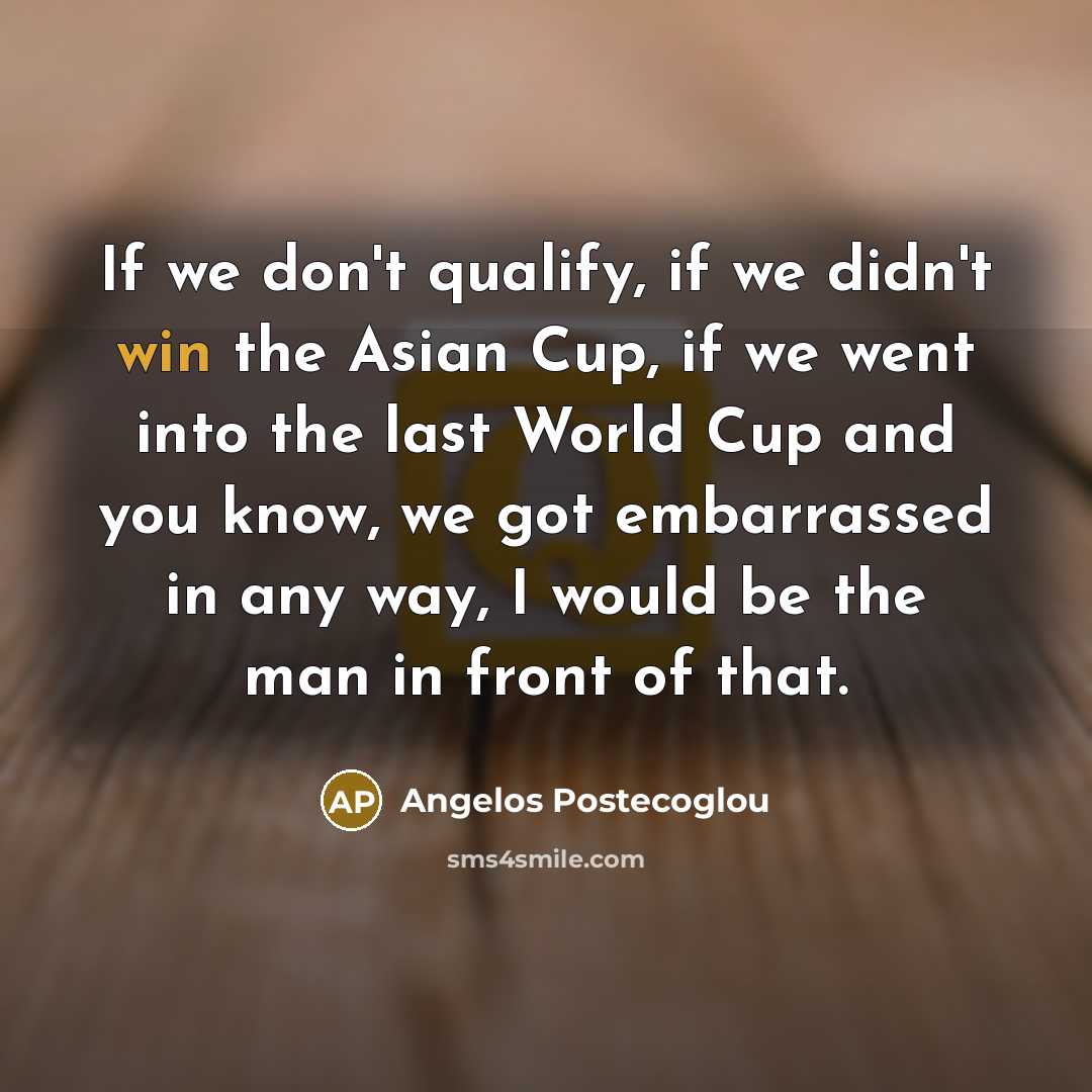“If we don't qualify, if we didn't win the Asian Cup, if we went into the last World Cup and you know, we got embarrassed in any way, I would be the man in front of that.” quote by Angelos Postecoglou