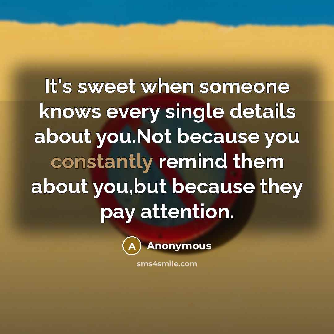 “It's sweet when someone knows every single details about you.Not because you constantly remind them about you,but because they pay attention.” quote by Anonymous