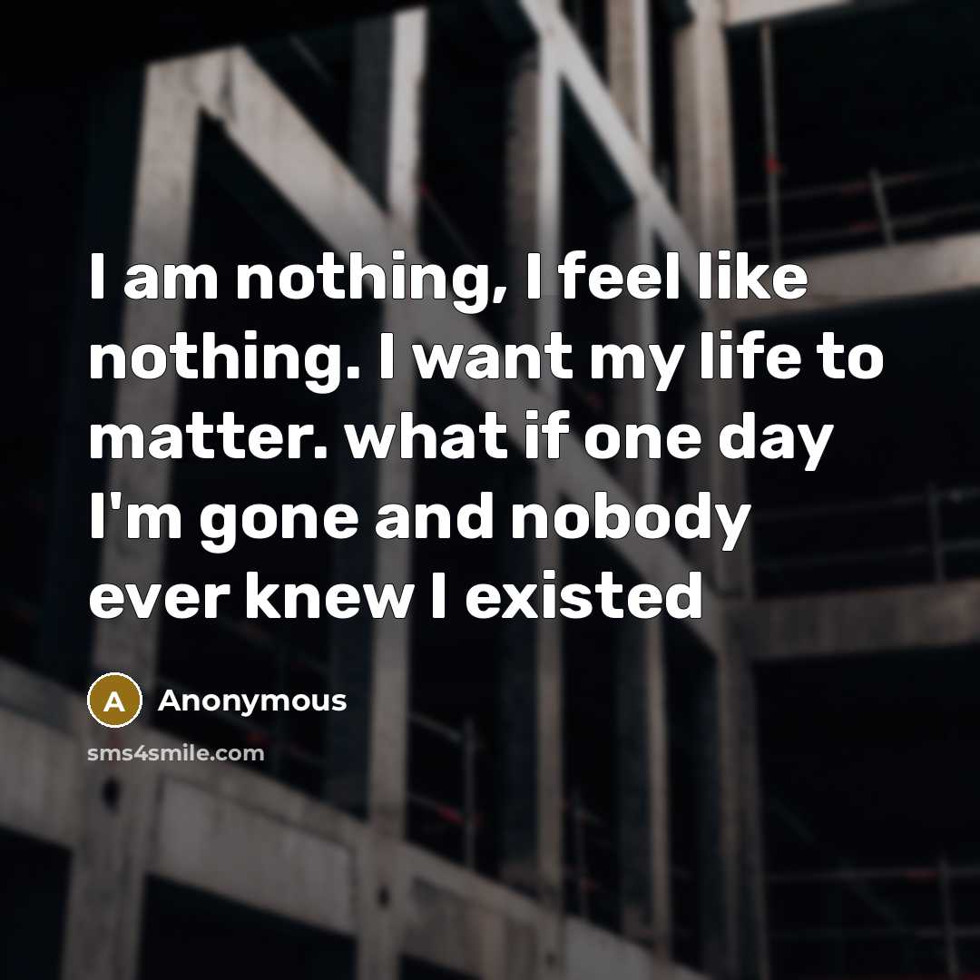 “I am nothing, I feel like nothing. I want my life to matter. what if one day I'm gone and nobody ever knew I existed” quote by Anonymous
