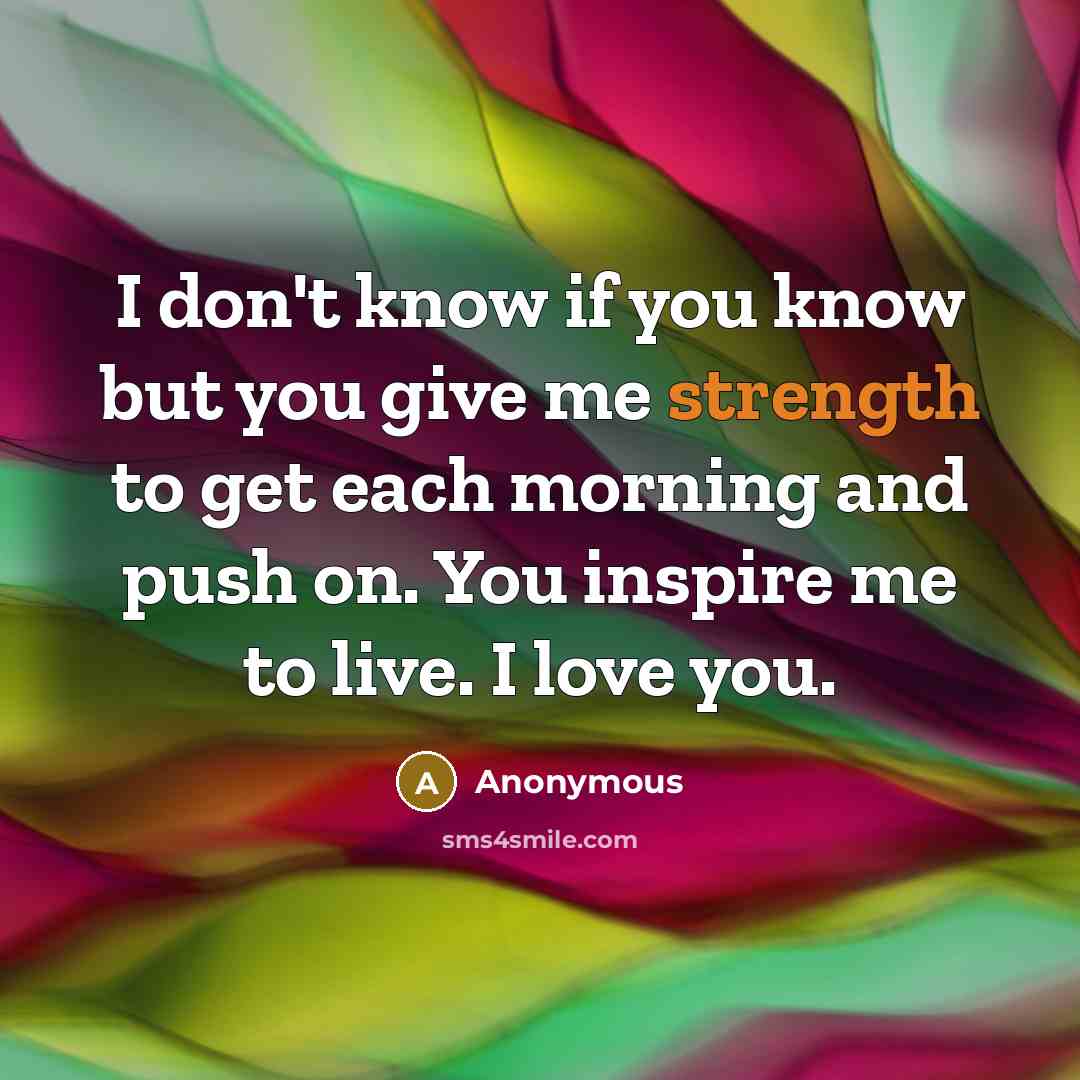 “I don't know if you know but you give me strength to get each morning and push on. You inspire me to live. I love you.” quote by Anonymous