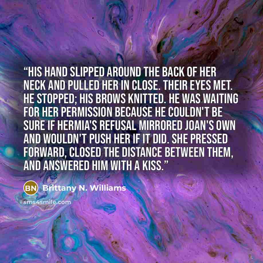 “His hand slipped around the back of her neck and pulled her in close. their eyes met. He stopped; his brows knitted. He was waiting for her permission because he couldn't be sure if Hermia's refusal mirrored Joan's own and wouldn't push her if it did. She pressed forward, closed the distance…” quote by Brittany N. Williams