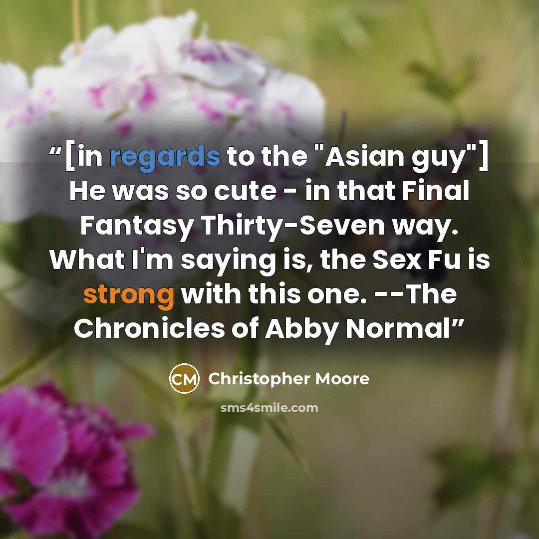 “[in regards to the "Asian guy"] He was so cute - in that Final Fantasy Thirty-Seven way. What I'm saying is, the Sex Fu is strong with this one. --The Chronicles of Abby Normal” quote by Christopher Moore