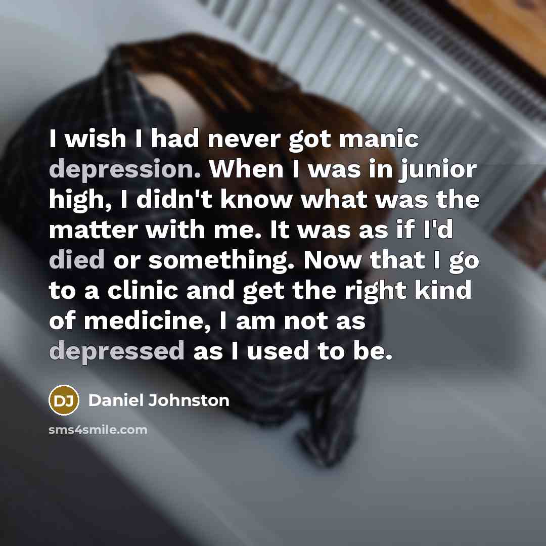“I wish I had never got manic depression. When I was in junior high, I didn't know what was the matter with me. It was as if I'd died or something. Now that I go to a clinic and get the right kind of medicine, I am not as depressed as I used to be.” quote by Daniel Johnston