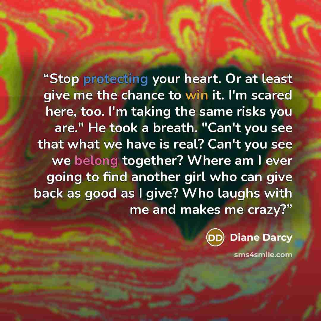 “Stop protecting your heart. Or at least give me the chance to win it. I'm scared here, too. I'm taking the same risks you are." He took a breath. "Can't you see that what we have is real? Can't you see we belong together? Where am I ever going to find another girl who can give back as good as I…” quote by Diane Darcy