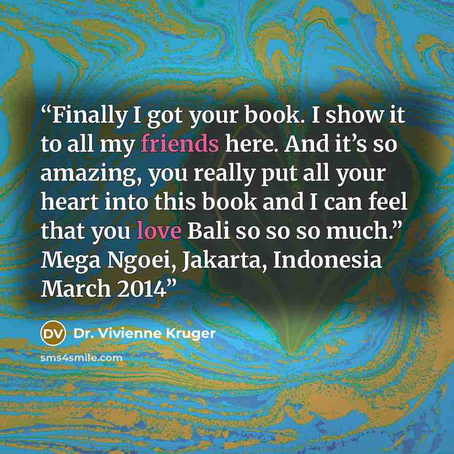 “Finally I got your book. I show it to all my friends here. And it’s so amazing, you really put all your heart into this book and I can feel that you love Bali so so so much.” Mega Ngoei, Jakarta, Indonesia March 2014” quote by Dr. Vivienne Kruger