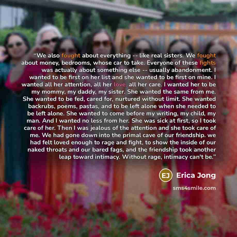 “We also fought about everything -- like real sisters. We fought about money, bedrooms, whose car to take. Everyone of these fights was actually about something else -- usually abandonment. I wanted to be first on her list and she wanted to be first on mine. I wanted all her attention, all her…” quote by Erica Jong
