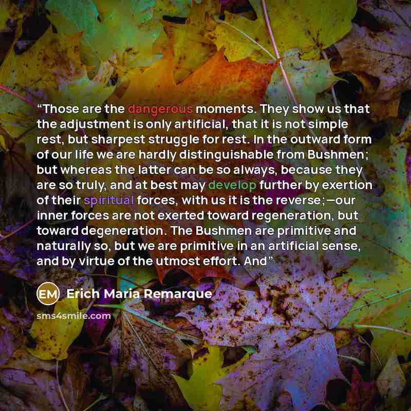 “Those are the dangerous moments. They show us that the adjustment is only artificial, that it is not simple rest, but sharpest struggle for rest. In the outward form of our life we are hardly distinguishable from Bushmen; but whereas the latter can be so always, because they are so truly, and at…” quote by Erich Maria Remarque