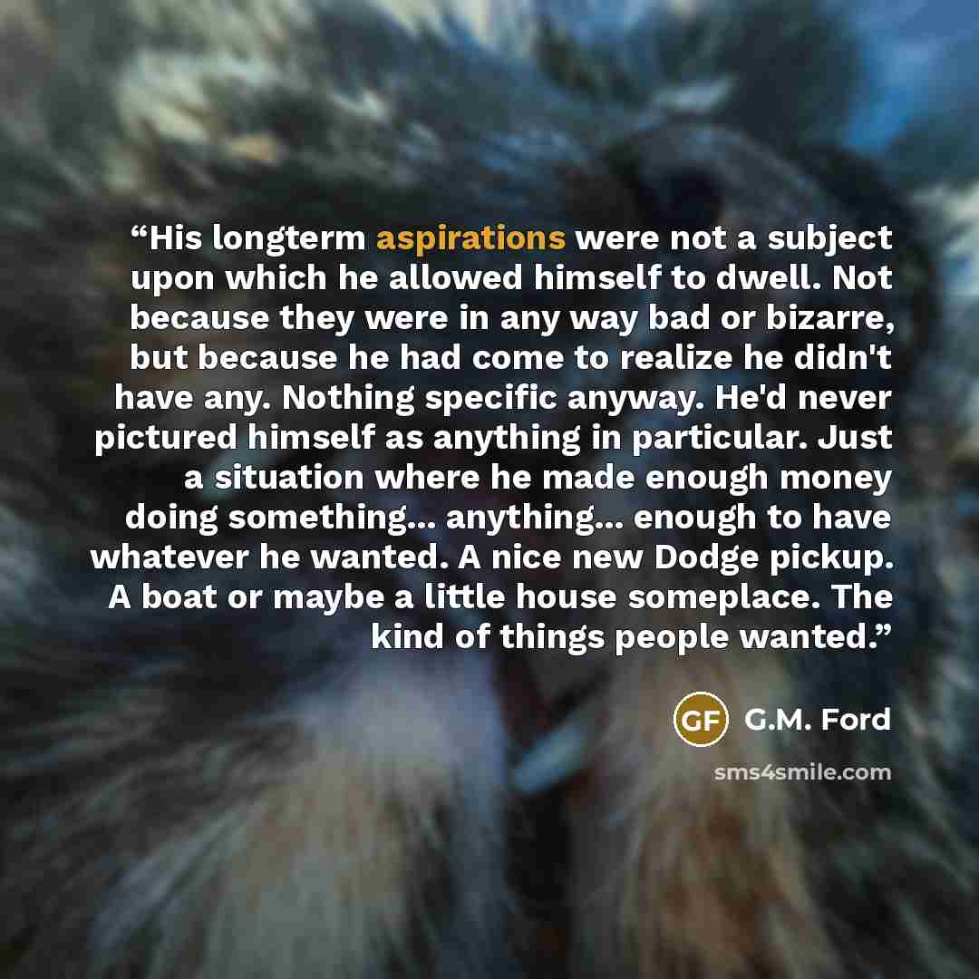 “His longterm aspirations were not a subject upon which he allowed himself to dwell. Not because they were in any way bad or bizarre, but because he had come to realize he didn't have any. Nothing specific anyway. He'd never pictured himself as anything in particular. Just a situation where he made…” quote by G.M. Ford