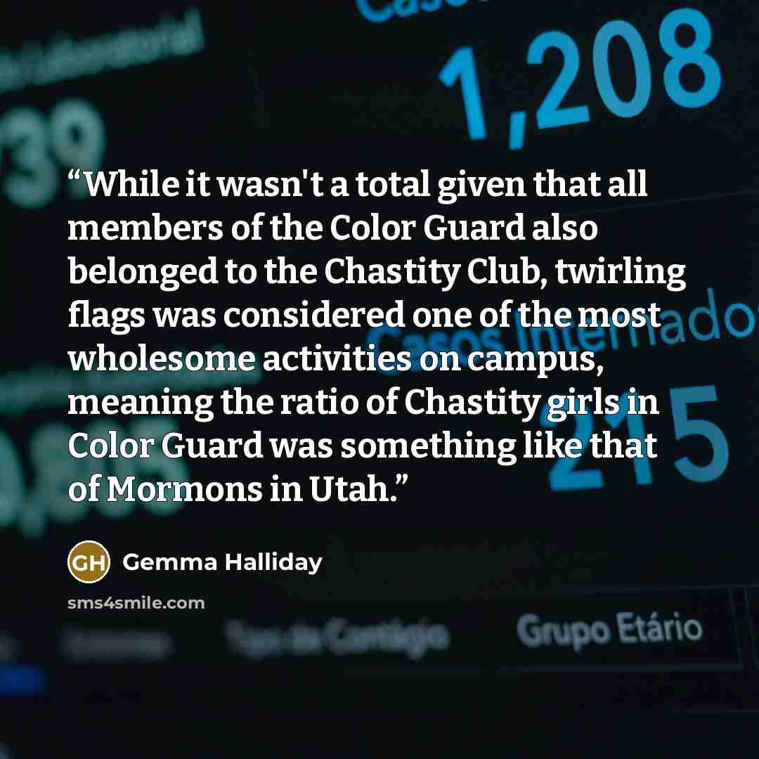 “While it wasn't a total given that all members of the Color Guard also belonged to the Chastity Club, twirling flags was considered one of the most wholesome activities on campus, meaning the ratio of Chastity girls in Color Guard was something like that of Mormons in Utah.” quote by Gemma Halliday