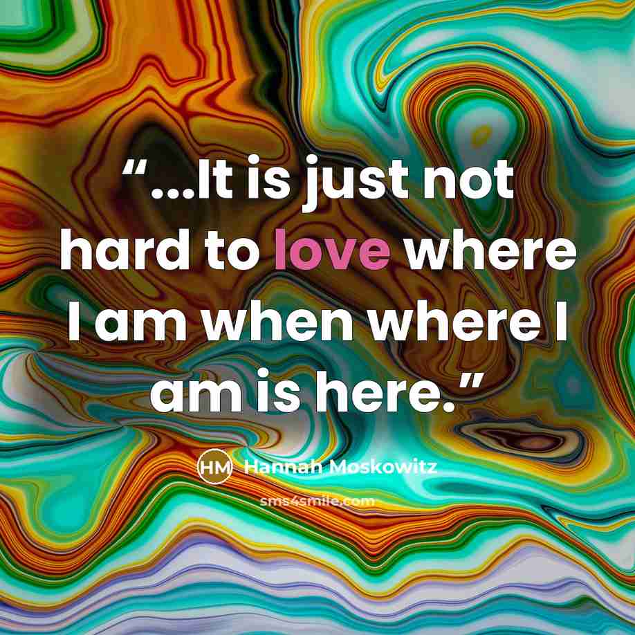 “...It is just not hard to love where I am when where I am is here.” quote by Hannah Moskowitz