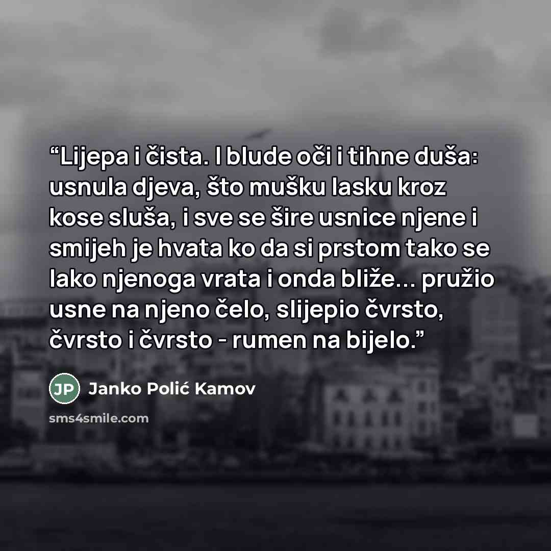 “Lijepa i čista. I blude oči i tihne duša: usnula djeva, što mušku lasku kroz kose sluša, i sve se šire usnice njene i smijeh je hvata ko da si prstom tako se lako njenoga vrata i onda bliže... pružio usne na njeno čelo, slijepio čvrsto, čvrsto i čvrsto - rumen na bijelo.” quote by Janko Polić Kamov