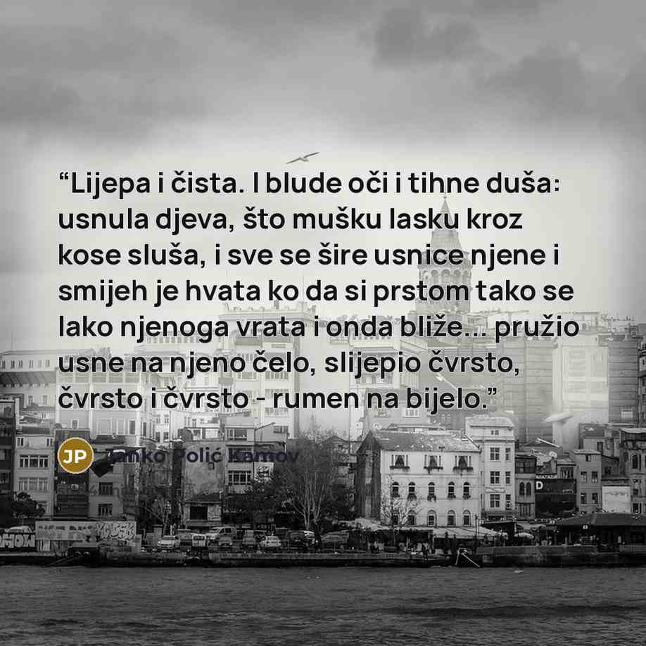 “Lijepa i čista. I blude oči i tihne duša: usnula djeva, što mušku lasku kroz kose sluša, i sve se šire usnice njene i smijeh je hvata ko da si prstom tako se lako njenoga vrata i onda bliže... pružio usne na njeno čelo, slijepio čvrsto, čvrsto i čvrsto - rumen na bijelo.” quote by Janko Polić Kamov
