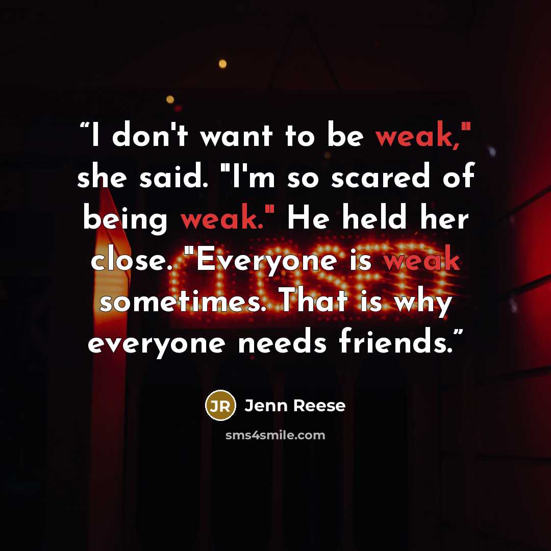 “I don't want to be weak," she said. "I'm so scared of being weak." He held her close. "Everyone is weak sometimes. That is why everyone needs friends.” quote by jenn reese