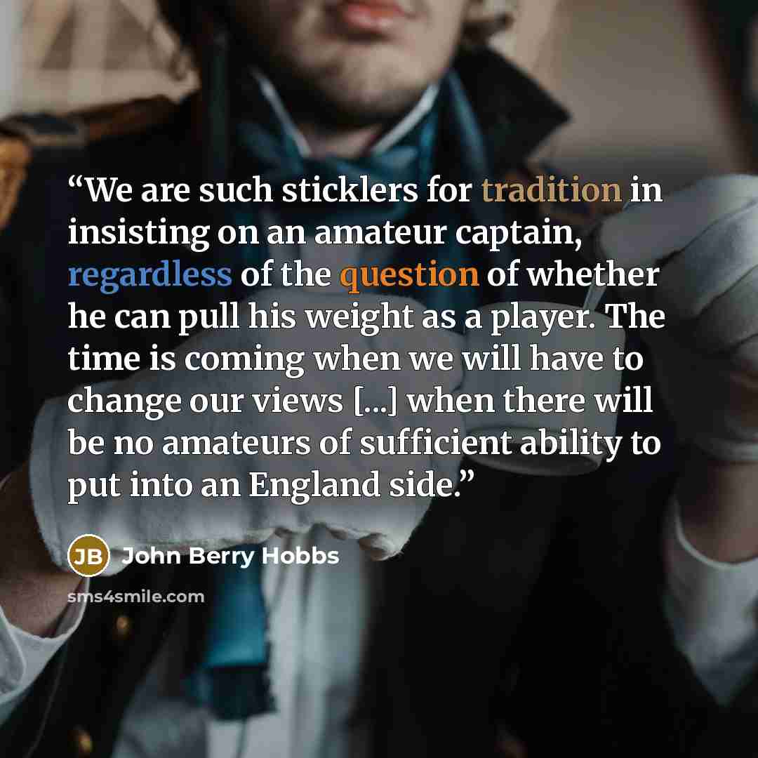 “We are such sticklers for tradition in insisting on an amateur captain, regardless of the question of whether he can pull his weight as a player. The time is coming when we will have to change our views [...] when there will be no amateurs of sufficient ability to put into an England side.” quote by John Berry Hobbs