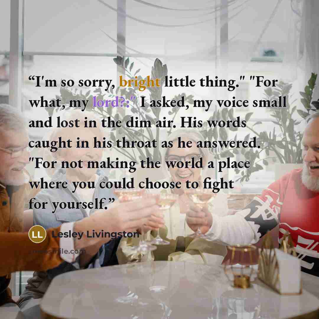“I'm so sorry, bright little thing." "For what, my lord?:" I asked, my voice small and lost in the dim air. His words caught in his throat as he answered. "For not making the world a place where you could choose to fight for yourself.” quote by Lesley Livingston