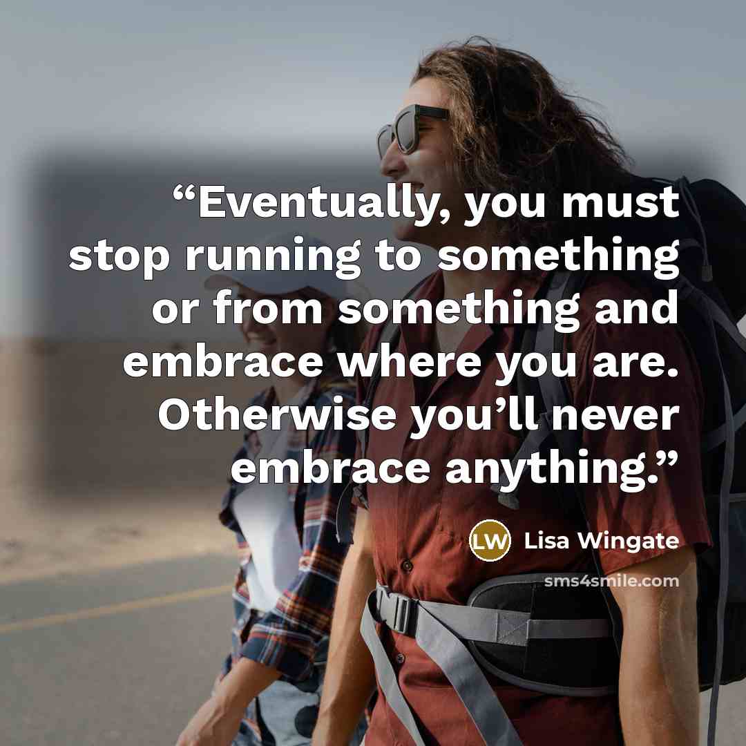 “Eventually, you must stop running to something or from something and embrace where you are. Otherwise you’ll never embrace anything.” quote by Lisa Wingate