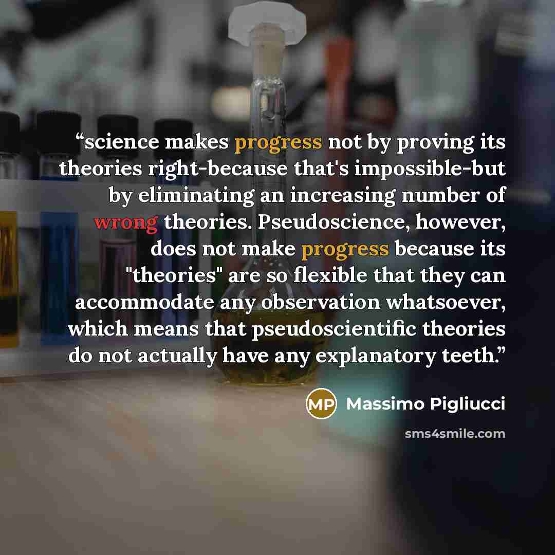 “science makes progress not by proving its theories right-because that's impossible-but by eliminating an increasing number of wrong theories. Pseudoscience, however, does not make progress because its "theories" are so flexible that they can accommodate any observation whatsoever, which means that…” quote by Massimo Pigliucci