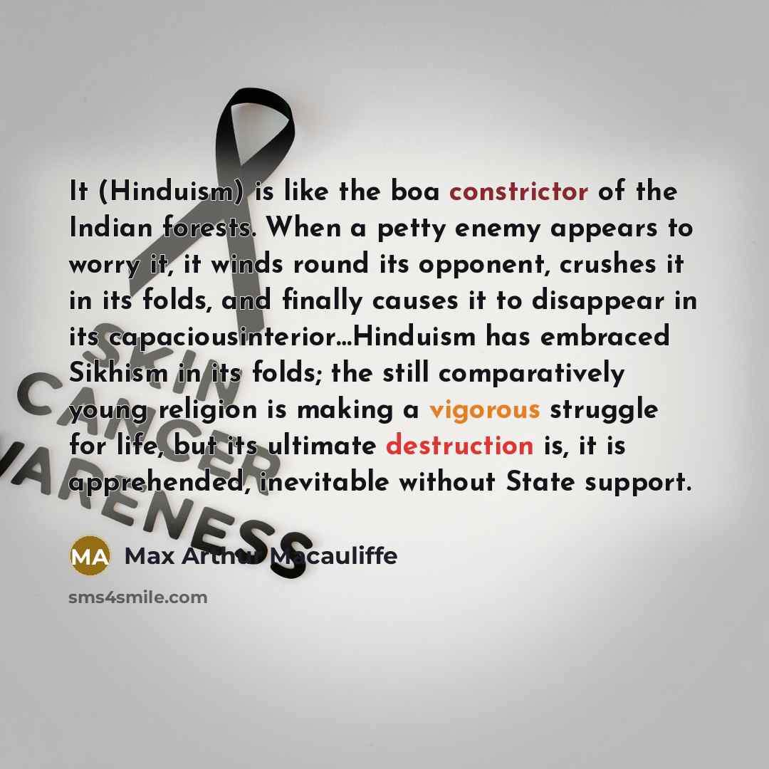 “It (Hinduism) is like the boa constrictor of the Indian forests. When a petty enemy appears to worry it, it winds round its opponent, crushes it in its folds, and finally causes it to disappear in its capaciousinterior…Hinduism has embraced Sikhism in its folds; the still comparatively young…” quote by Max Arthur Macauliffe