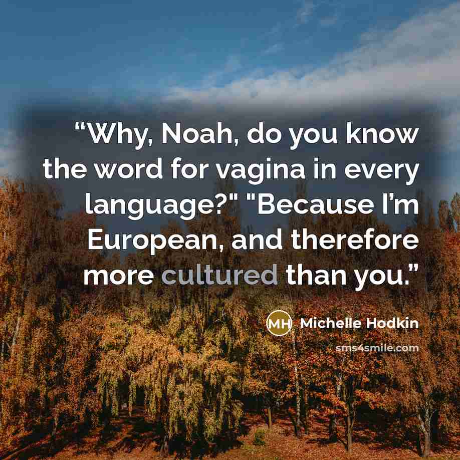 “Why, Noah, do you know the word for vagina in every language?" "Because I’m European, and therefore more cultured than you.” quote by Michelle Hodkin