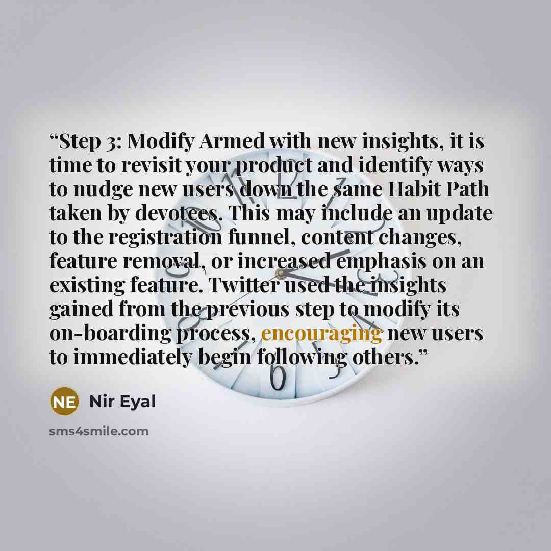 “Step 3: Modify Armed with new insights, it is time to revisit your product and identify ways to nudge new users down the same Habit Path taken by devotees. This may include an update to the registration funnel, content changes, feature removal, or increased emphasis on an existing feature. Twitter…” quote by Nir Eyal