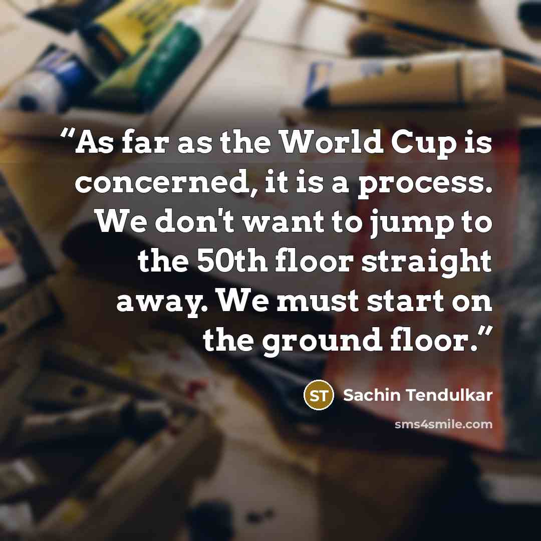 “As far as the World Cup is concerned, it is a process. We don't want to jump to the 50th floor straight away. We must start on the ground floor.” quote by Sachin Tendulkar