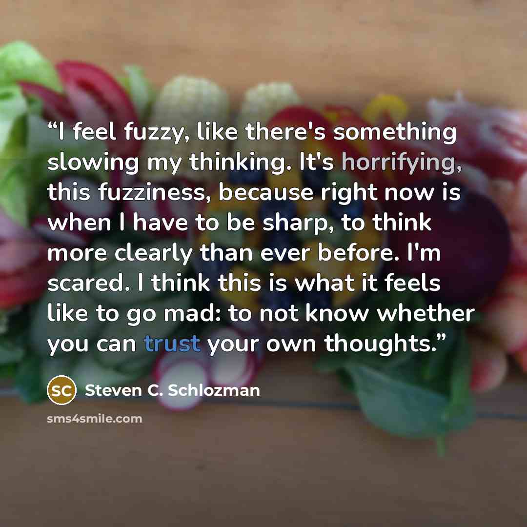 “I feel fuzzy, like there's something slowing my thinking. It's horrifying, this fuzziness, because right now is when I have to be sharp, to think more clearly than ever before. I'm scared. I think this is what it feels like to go mad: to not know whether you can trust your own thoughts.” quote by Steven C. Schlozman