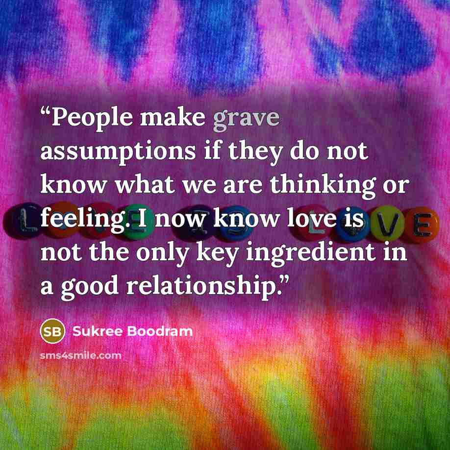 “People make grave assumptions if they do not know what we are thinking or feeling. I now know love is not the only key ingredient in a good relationship.” quote by Sukree Boodram