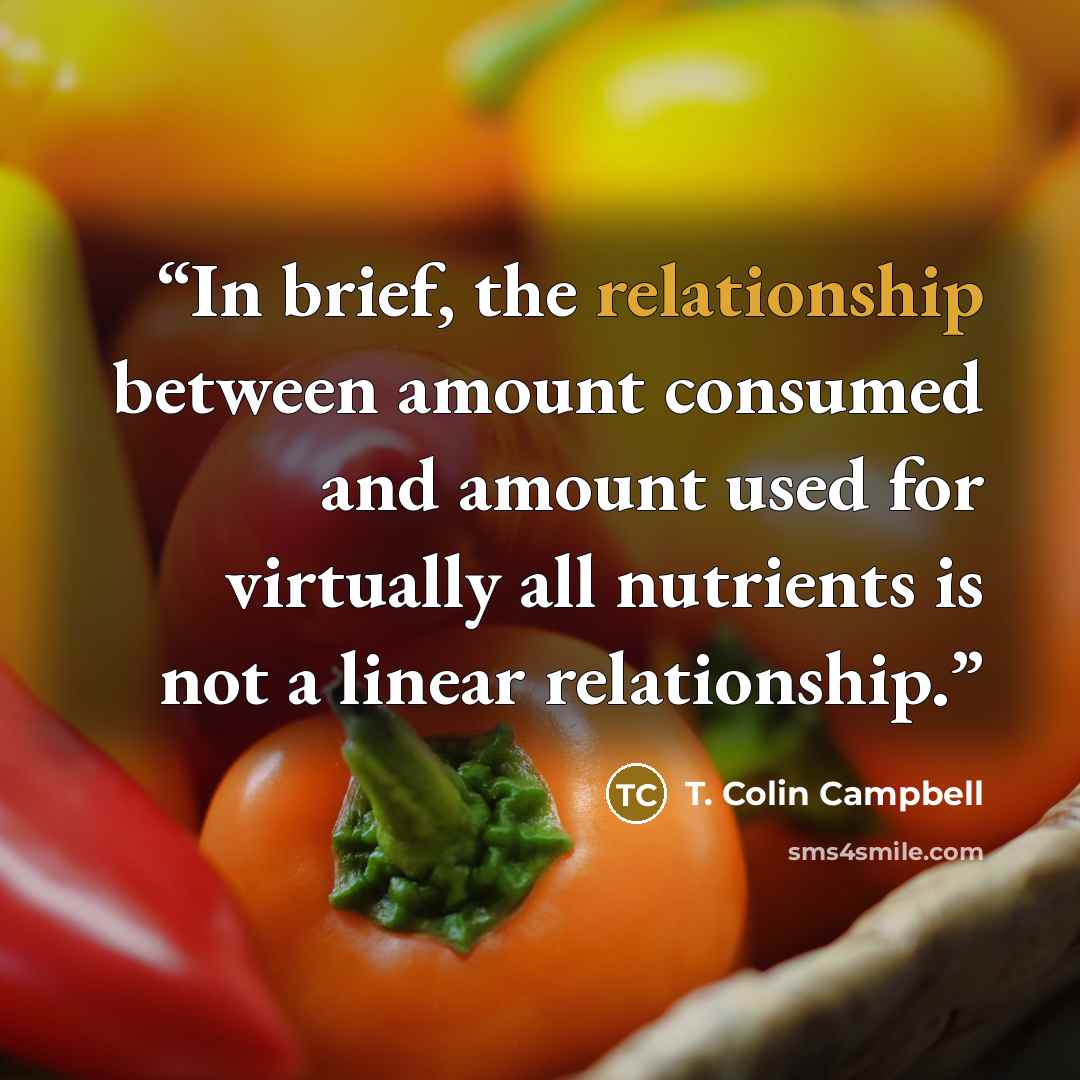 “In brief, the relationship between amount consumed and amount used for virtually all nutrients is not a linear relationship.” quote by T. Colin Campbell