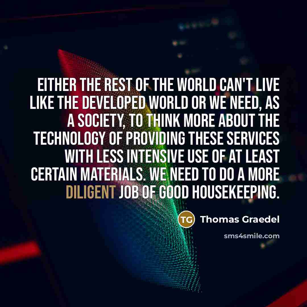 “Either the rest of the world can't live like the developed world or we need, as a society, to think more about the technology of providing these services with less intensive use of at least certain materials. We need to do a more diligent job of good housekeeping.” quote by Thomas Graedel