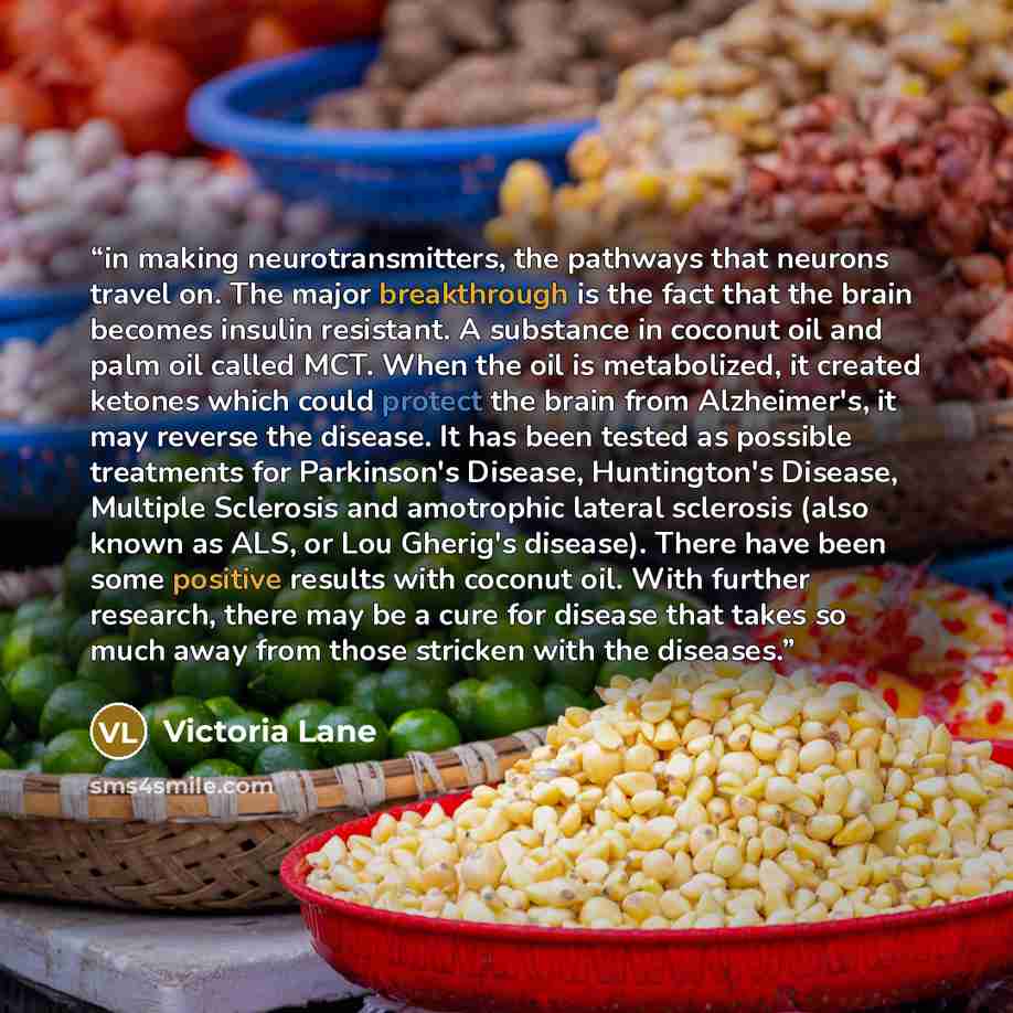 “in making neurotransmitters, the pathways that neurons travel on. The major breakthrough is the fact that the brain becomes insulin resistant. A substance in coconut oil and palm oil called MCT. When the oil is metabolized, it created ketones which could protect the brain from Alzheimer's, it may…” quote by Victoria Lane