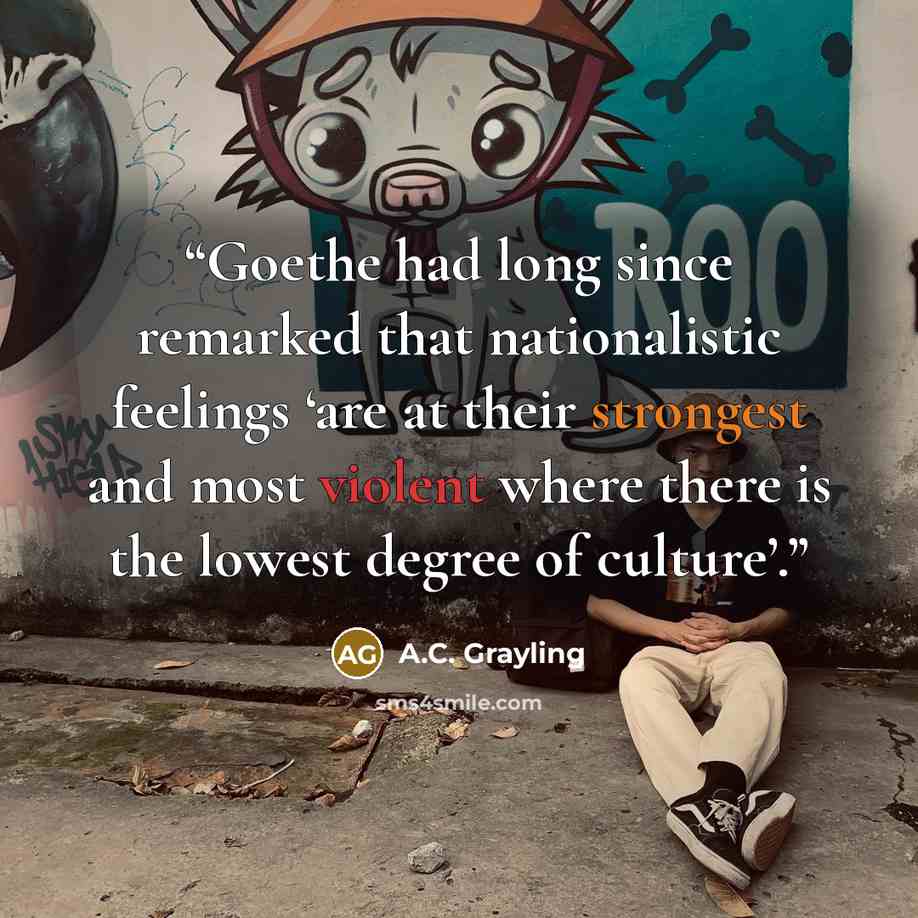 “Goethe had long since remarked that nationalistic feelings ‘are at their strongest and most violent where there is the lowest degree of culture’.” quote by A.C. Grayling