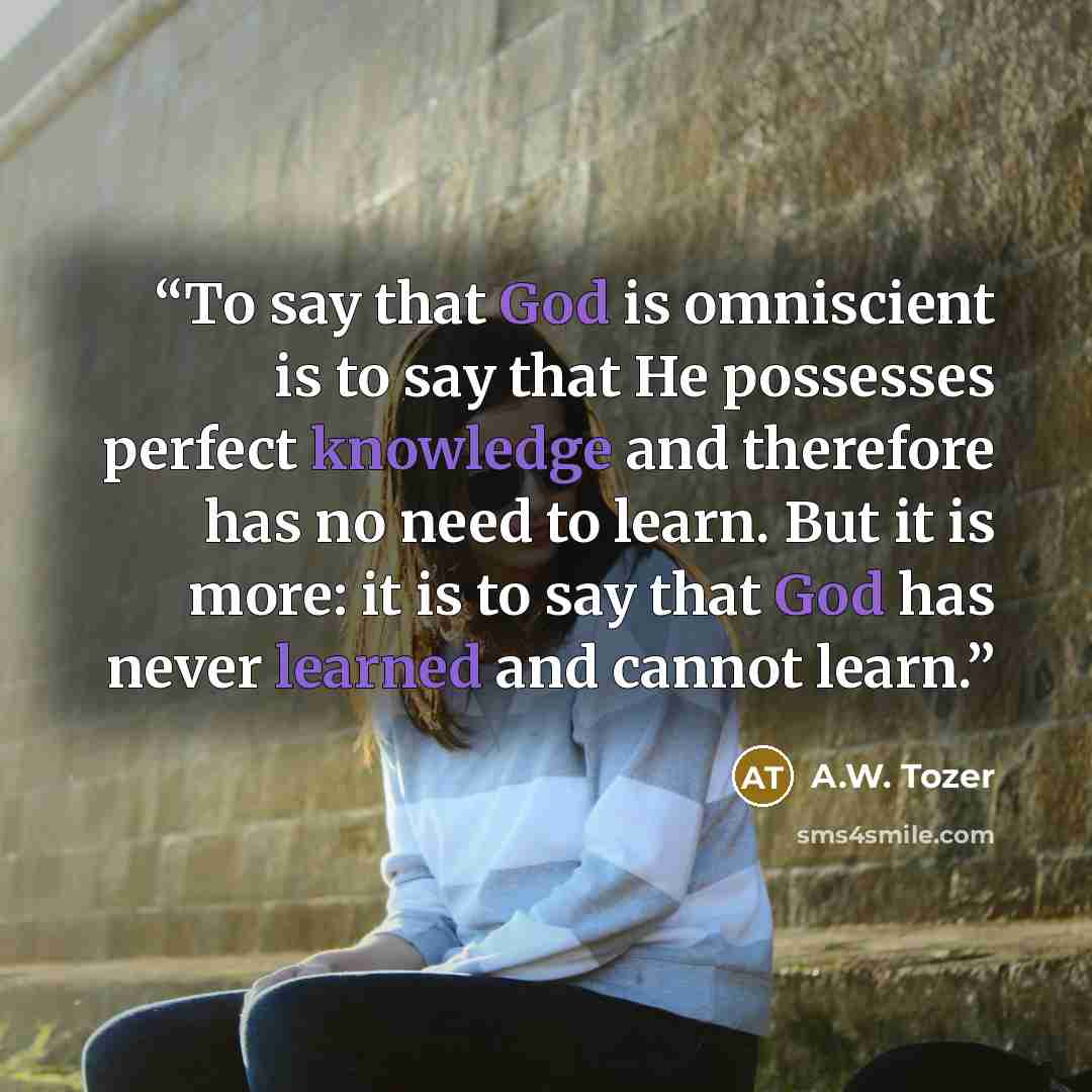 “To say that God is omniscient is to say that He possesses perfect knowledge and therefore has no need to learn. But it is more: it is to say that God has never learned and cannot learn.” quote by A.W. Tozer