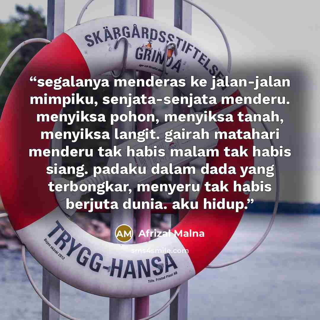 “segalanya menderas ke jalan-jalan mimpiku, senjata-senjata menderu. menyiksa pohon, menyiksa tanah, menyiksa langit. gairah matahari menderu tak habis malam tak habis siang. padaku dalam dada yang terbongkar, menyeru tak habis berjuta dunia. aku hidup.” quote by Afrizal Malna