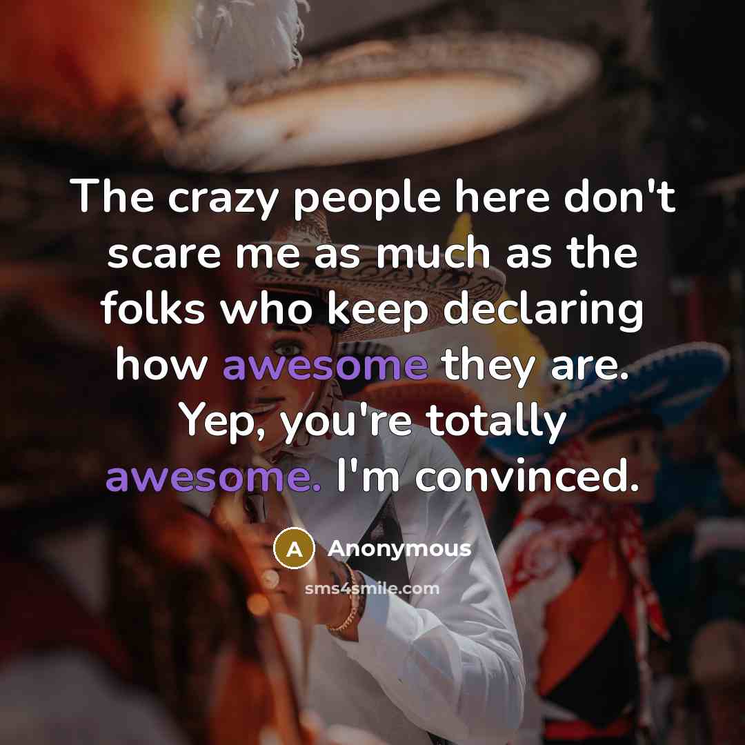 “The crazy people here don't scare me as much as the folks who keep declaring how awesome they are. Yep, you're totally awesome. I'm convinced.” quote by Anonymous