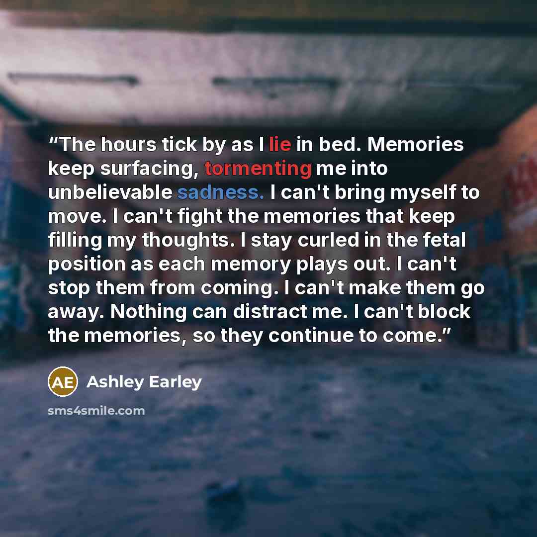 “The hours tick by as I lie in bed. Memories keep surfacing, tormenting me into unbelievable sadness. I can't bring myself to move. I can't fight the memories that keep filling my thoughts. I stay curled in the fetal position as each memory plays out. I can't stop them from coming. I can't make…” quote by Ashley Earley