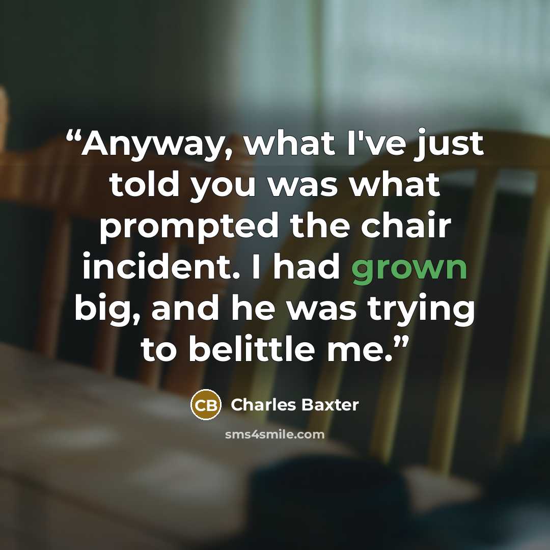 “Anyway, what I've just told you was what prompted the chair incident. I had grown big, and he was trying to belittle me.” quote by Charles Baxter