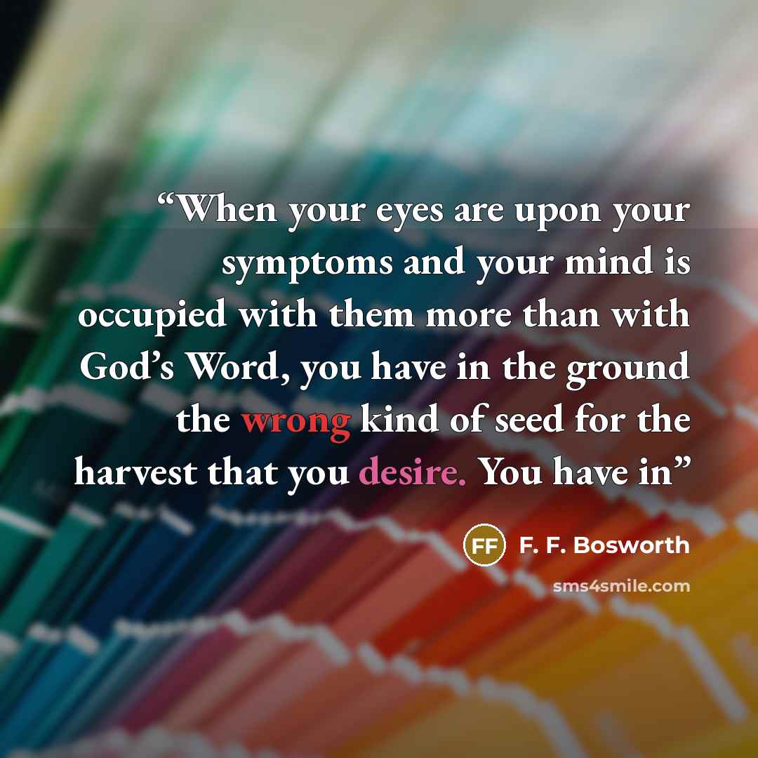 “When your eyes are upon your symptoms and your mind is occupied with them more than with God’s Word, you have in the ground the wrong kind of seed for the harvest that you desire. You have in” quote by F. F. Bosworth