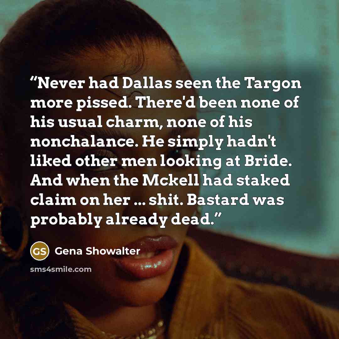 “Never had Dallas seen the Targon more pissed. There'd been none of his usual charm, none of his nonchalance. He simply hadn't liked other men looking at Bride. And when the Mckell had staked claim on her ... shit. Bastard was probably already dead.” quote by Gena Showalter