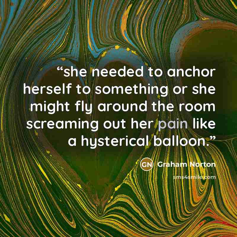 “she needed to anchor herself to something or she might fly around the room screaming out her pain like a hysterical balloon.” quote by Graham Norton