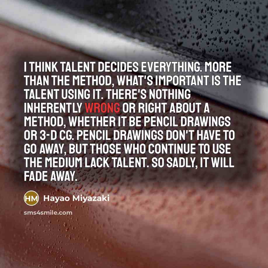 “I think talent decides everything. More than the method, what's important is the talent using it. There's nothing inherently wrong or right about a method, whether it be pencil drawings or 3-D CG. Pencil drawings don't have to go away, but those who continue to use the medium lack talent. So…” quote by Hayao Miyazaki