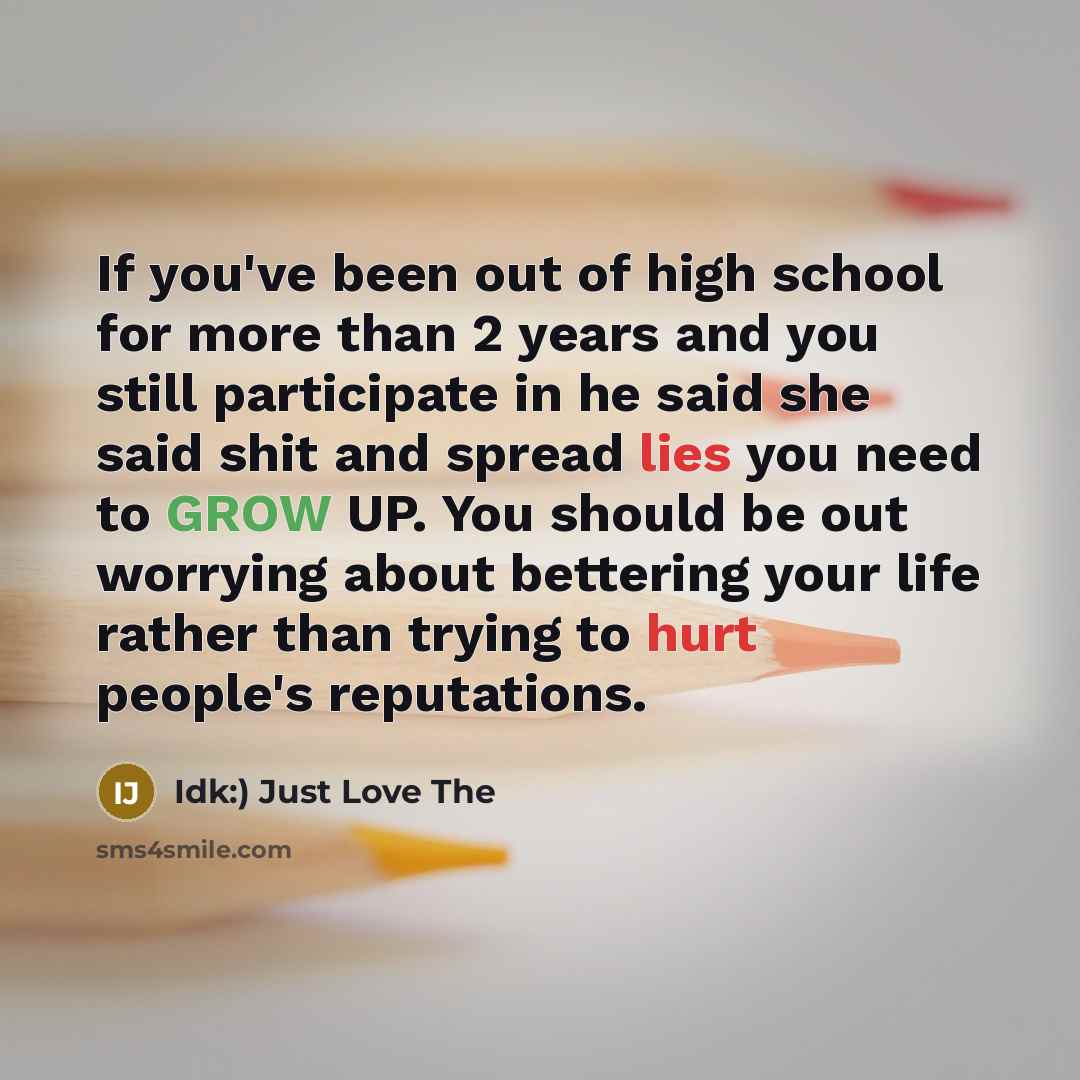“If you've been out of high school for more than 2 years and you still participate in he said she said shit and spread lies you need to GROW UP. You should be out worrying about bettering your life rather than trying to hurt people's reputations.” quote by Idk:) Just Love The