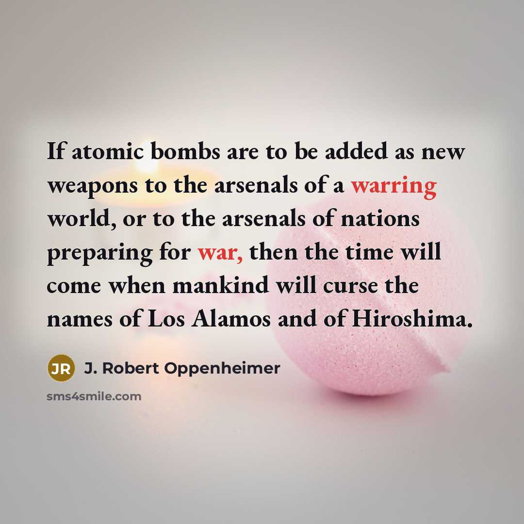 “If atomic bombs are to be added as new weapons to the arsenals of a warring world, or to the arsenals of nations preparing for war, then the time will come when mankind will curse the names of Los Alamos and of Hiroshima.” quote by J. Robert Oppenheimer