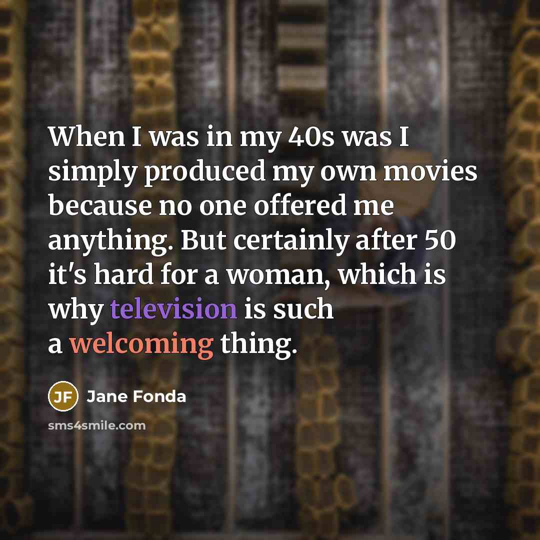 “When I was in my 40s was I simply produced my own movies because no one offered me anything. But certainly after 50 it's hard for a woman, which is why television is such a welcoming thing.” quote by Jane Fonda