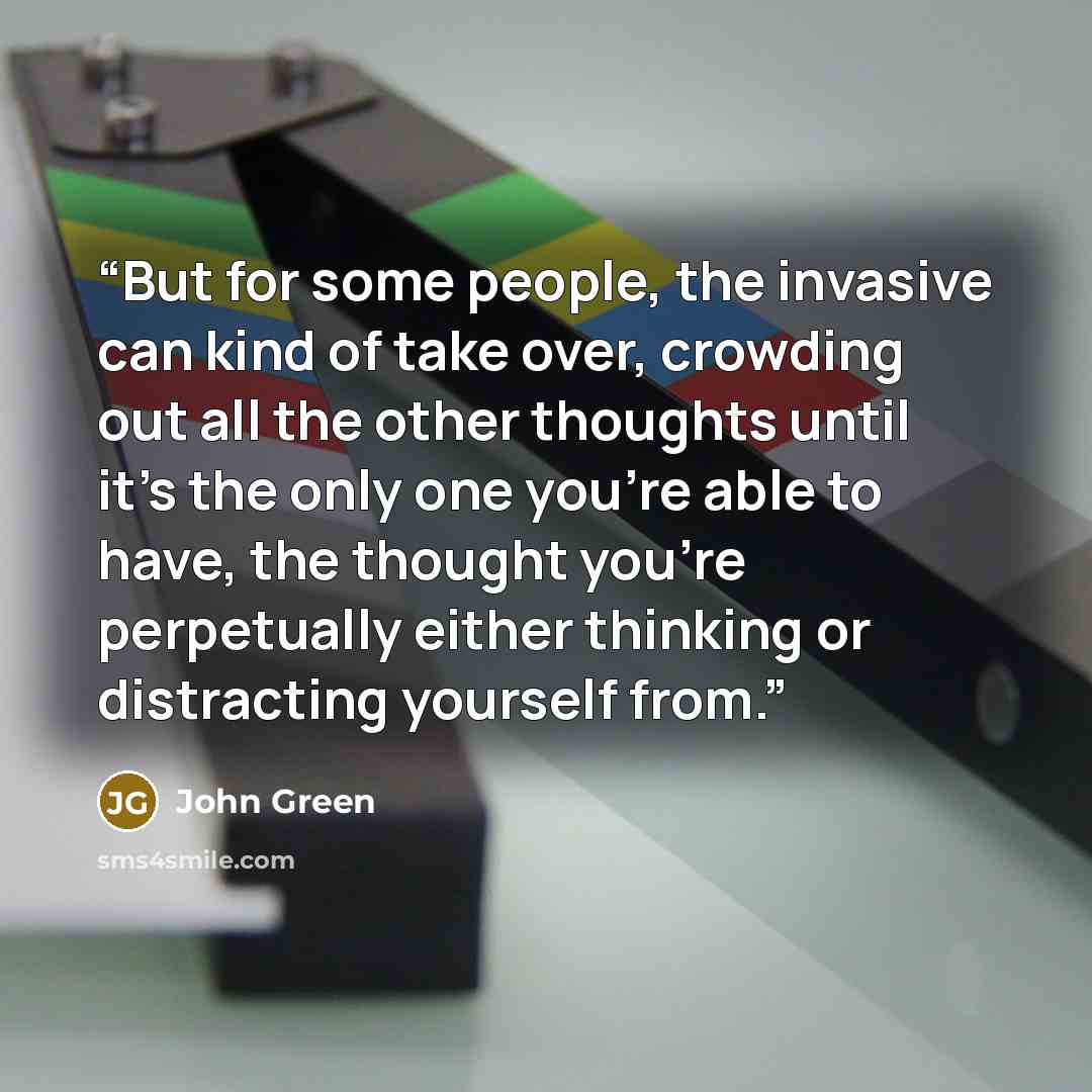 “But for some people, the invasive can kind of take over, crowding out all the other thoughts until it's the only one you're able to have, the thought you're perpetually either thinking or distracting yourself from.” quote by John Green