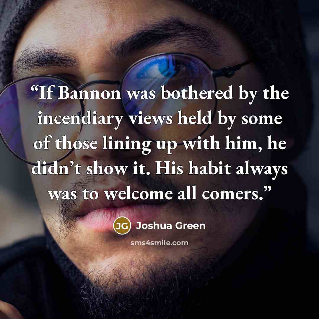 “If Bannon was bothered by the incendiary views held by some of those lining up with him, he didn’t show it. His habit always was to welcome all comers.” quote by Joshua Green