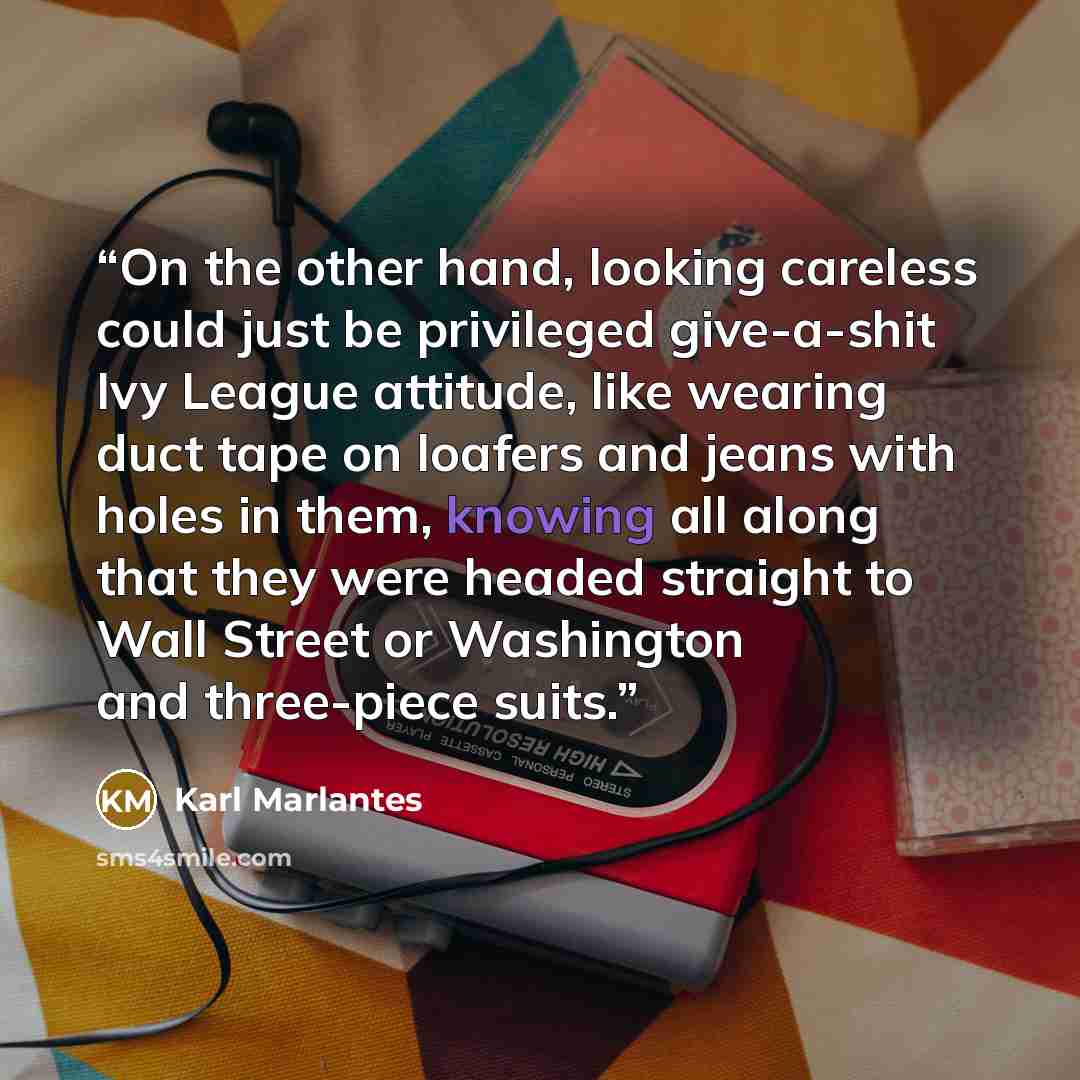 “On the other hand, looking careless could just be privileged give-a-shit Ivy League attitude, like wearing duct tape on loafers and jeans with holes in them, knowing all along that they were headed straight to Wall Street or Washington and three-piece suits.” quote by Karl Marlantes