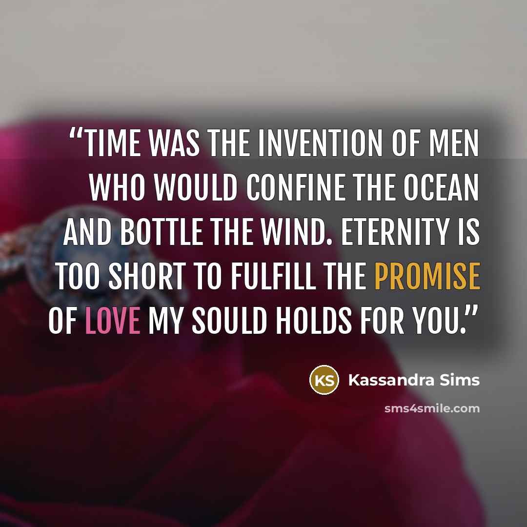 “Time was the invention of men who would confine the ocean and bottle the wind. Eternity is too short to fulfill the promise of love my sould holds for you.” quote by Kassandra Sims