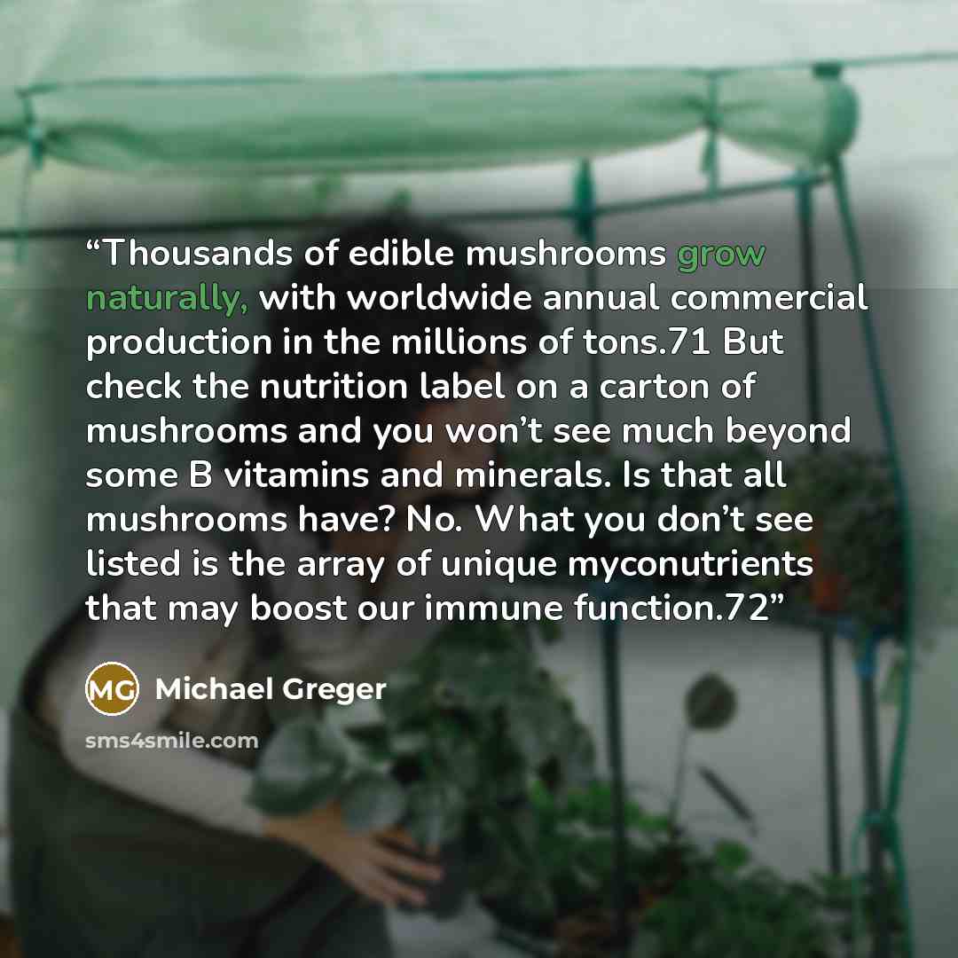 “Thousands of edible mushrooms grow naturally, with worldwide annual commercial production in the millions of tons.71 But check the nutrition label on a carton of mushrooms and you won’t see much beyond some B vitamins and minerals. Is that all mushrooms have? No. What you don’t see listed is the…” quote by Michael Greger